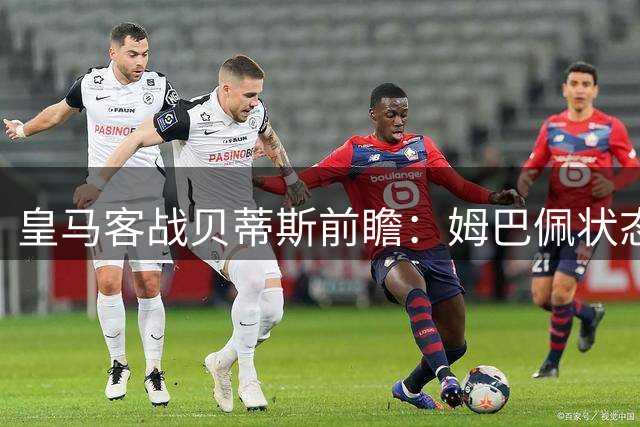 皇马客战贝蒂斯前瞻：姆巴佩状态火热，阿韦罗亚面临体能考验